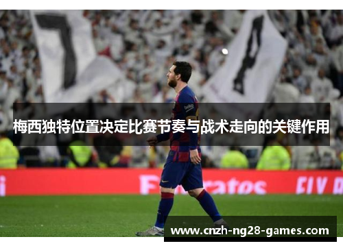 梅西独特位置决定比赛节奏与战术走向的关键作用 梅西独特位置决定比赛节奏与战术走向的关键作用