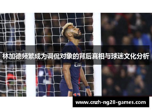 林加德频繁成为调侃对象的背后真相与球迷文化分析 林加德频繁成为调侃对象的背后真相与球迷文化分析
