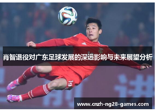 肖智退役对广东足球发展的深远影响与未来展望分析 肖智退役对广东足球发展的深远影响与未来展望分析