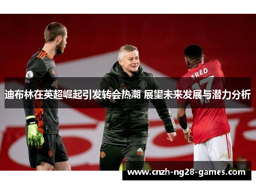 迪布林在英超崛起引发转会热潮 展望未来发展与潜力分析